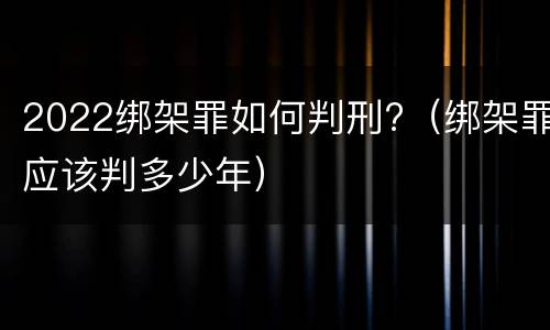 2022绑架罪如何判刑?（绑架罪应该判多少年）