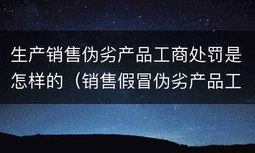 生产销售伪劣产品工商处罚是怎样的（销售假冒伪劣产品工商处罚）