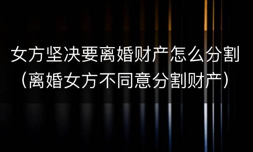 女方坚决要离婚财产怎么分割（离婚女方不同意分割财产）