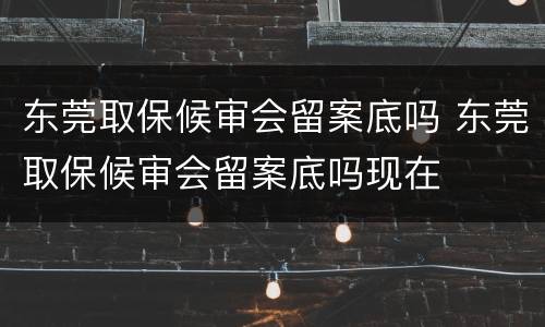 东莞取保候审会留案底吗 东莞取保候审会留案底吗现在