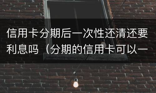 信用卡分期后一次性还清还要利息吗（分期的信用卡可以一次性还清吗）
