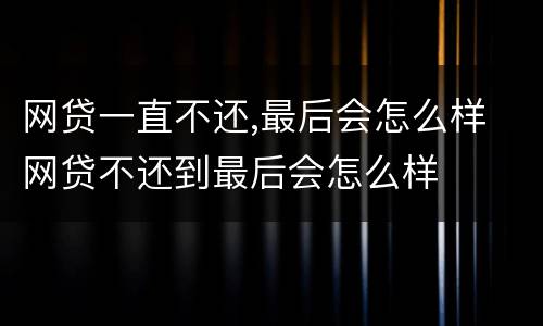 网贷一直不还,最后会怎么样 网贷不还到最后会怎么样
