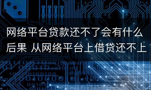 网络平台贷款还不了会有什么后果 从网络平台上借贷还不上会有什么后果