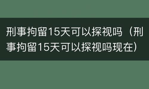 刑事拘留15天可以探视吗（刑事拘留15天可以探视吗现在）