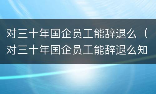 对三十年国企员工能辞退么（对三十年国企员工能辞退么知乎）