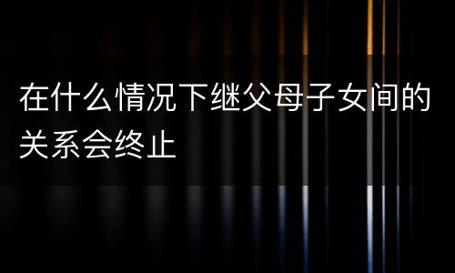 在什么情况下继父母子女间的关系会终止