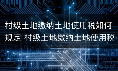 村级土地缴纳土地使用税如何规定 村级土地缴纳土地使用税如何规定收入
