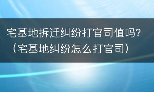 宅基地拆迁纠纷打官司值吗？（宅基地纠纷怎么打官司）