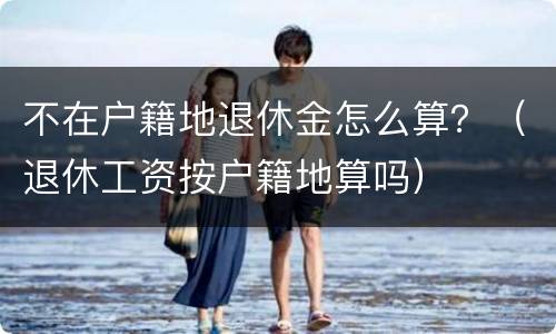 不在户籍地退休金怎么算？（退休工资按户籍地算吗）