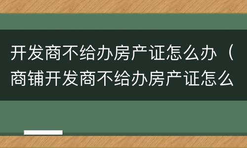 开发商不给办房产证怎么办（商铺开发商不给办房产证怎么办）