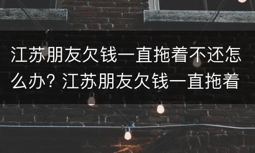 江苏朋友欠钱一直拖着不还怎么办? 江苏朋友欠钱一直拖着不还怎么办理