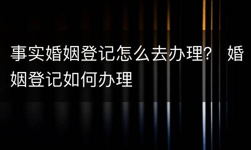 事实婚姻登记怎么去办理？ 婚姻登记如何办理