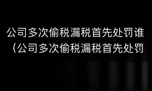 公司多次偷税漏税首先处罚谁（公司多次偷税漏税首先处罚谁决定）