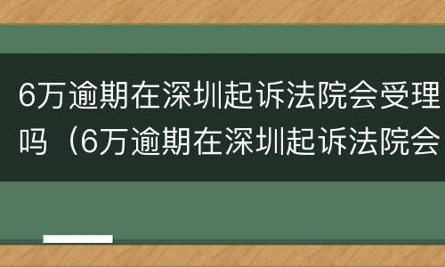6万逾期在深圳起诉法院会受理吗（6万逾期在深圳起诉法院会受理吗）