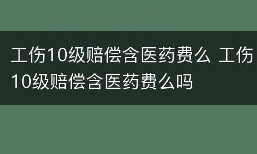 工伤10级赔偿含医药费么 工伤10级赔偿含医药费么吗