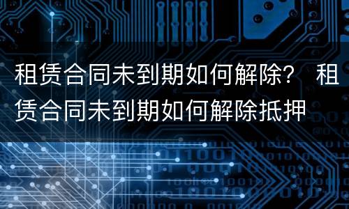 租赁合同未到期如何解除？ 租赁合同未到期如何解除抵押