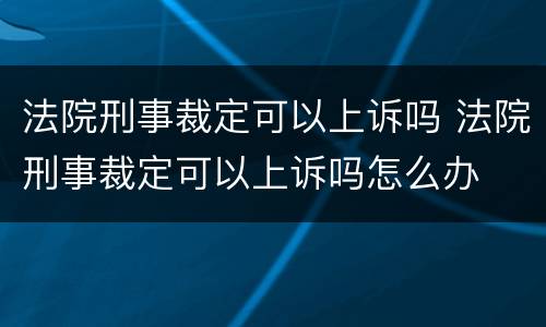 法院刑事裁定可以上诉吗 法院刑事裁定可以上诉吗怎么办