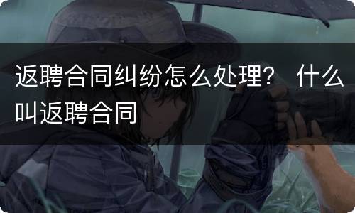 返聘合同纠纷怎么处理？ 什么叫返聘合同