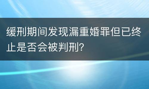 缓刑期间发现漏重婚罪但已终止是否会被判刑？