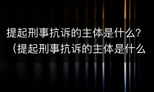 提起刑事抗诉的主体是什么？（提起刑事抗诉的主体是什么）
