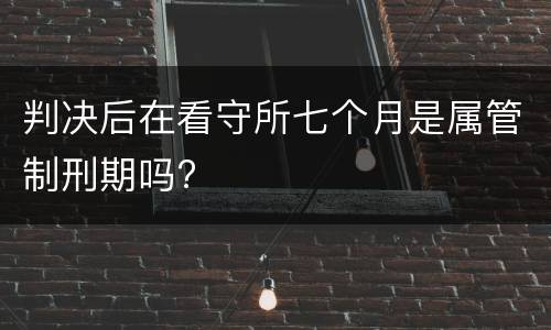 判决后在看守所七个月是属管制刑期吗?