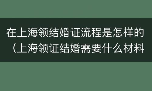 在上海领结婚证流程是怎样的（上海领证结婚需要什么材料）
