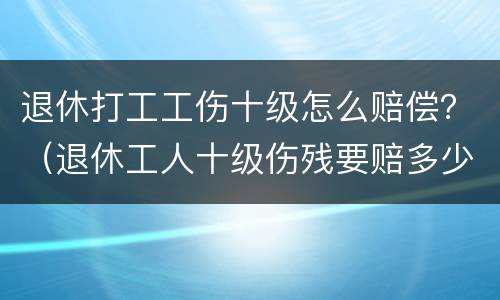 退休打工工伤十级怎么赔偿？（退休工人十级伤残要赔多少钱）