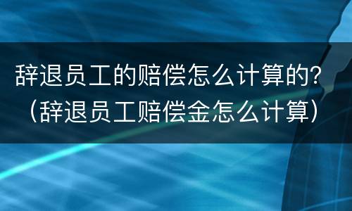 辞退员工的赔偿怎么计算的？（辞退员工赔偿金怎么计算）