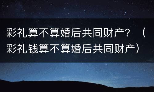 彩礼算不算婚后共同财产？（彩礼钱算不算婚后共同财产）