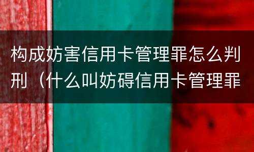 构成妨害信用卡管理罪怎么判刑（什么叫妨碍信用卡管理罪）