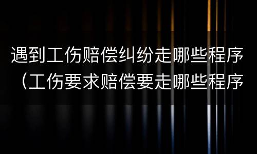 遇到工伤赔偿纠纷走哪些程序（工伤要求赔偿要走哪些程序）