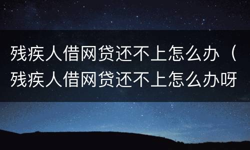 残疾人借网贷还不上怎么办（残疾人借网贷还不上怎么办呀）