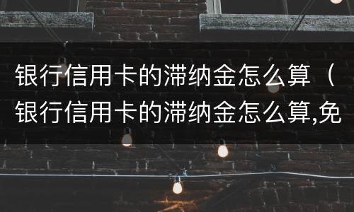 银行信用卡的滞纳金怎么算（银行信用卡的滞纳金怎么算,免息期多久）