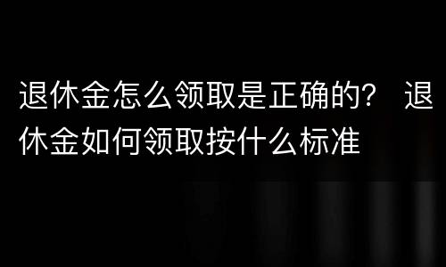 退休金怎么领取是正确的？ 退休金如何领取按什么标准