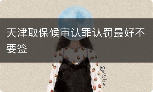 天津取保候审认罪认罚最好不要签