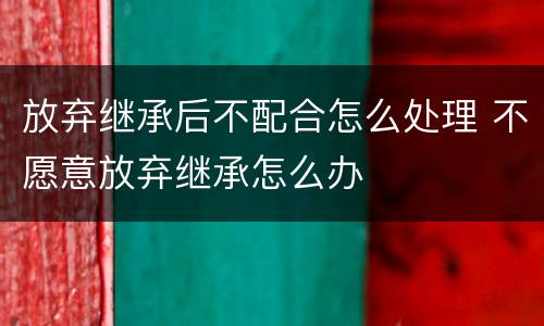 放弃继承后不配合怎么处理 不愿意放弃继承怎么办