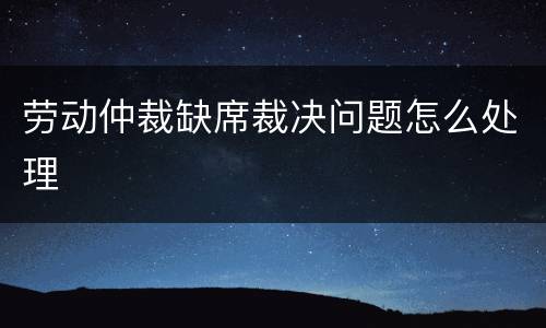 劳动仲裁缺席裁决问题怎么处理