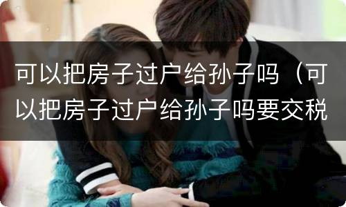 可以把房子过户给孙子吗（可以把房子过户给孙子吗要交税吗）