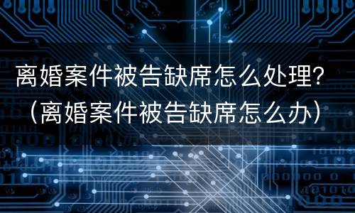 离婚案件被告缺席怎么处理？（离婚案件被告缺席怎么办）