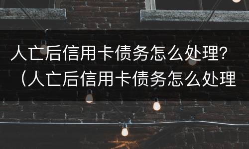 人亡后信用卡债务怎么处理？（人亡后信用卡债务怎么处理的）