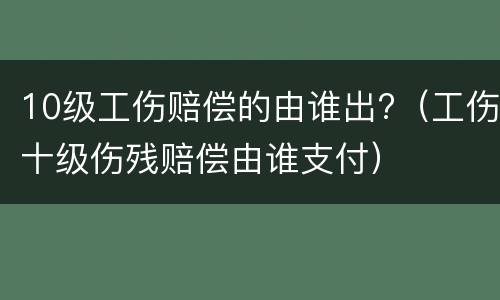 10级工伤赔偿的由谁出?（工伤十级伤残赔偿由谁支付）