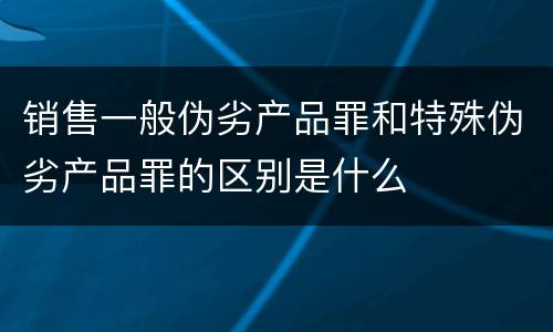 销售一般伪劣产品罪和特殊伪劣产品罪的区别是什么