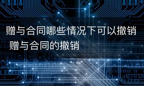 赠与合同哪些情况下可以撤销 赠与合同的撤销