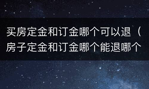 买房定金和订金哪个可以退（房子定金和订金哪个能退哪个不能退）
