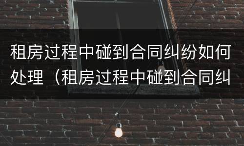 租房过程中碰到合同纠纷如何处理（租房过程中碰到合同纠纷如何处理呢）