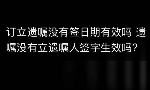 订立遗嘱没有签日期有效吗 遗嘱没有立遗嘱人签字生效吗?