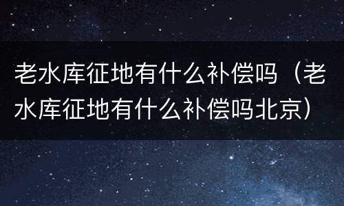 老水库征地有什么补偿吗（老水库征地有什么补偿吗北京）