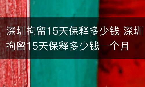 深圳拘留15天保释多少钱 深圳拘留15天保释多少钱一个月
