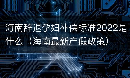 海南辞退孕妇补偿标准2022是什么（海南最新产假政策）