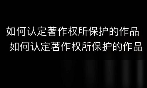 如何认定著作权所保护的作品 如何认定著作权所保护的作品类型